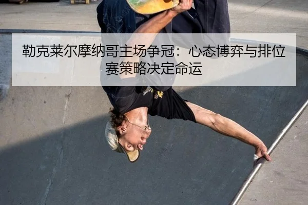 lei-ke-lai-er-mo-na-ge-zhu-chang-zheng-guan-xin-tai-bo-yi-yu-pai-wei-sai-ce-lve-jue-ding-ming-yun-3-448.jpg