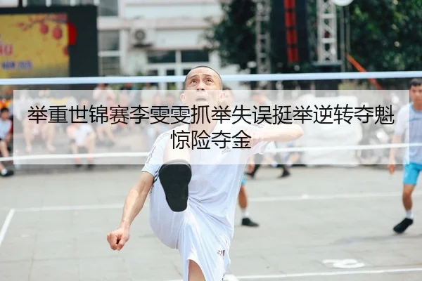 举重世锦赛李雯雯抓举失误挺举逆转夺魁惊险夺金