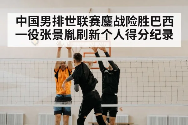 中国男排世联赛鏖战险胜巴西一役张景胤刷新个人得分纪录